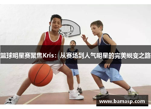 篮球明星赛聚焦Kris：从赛场到人气明星的完美蜕变之路